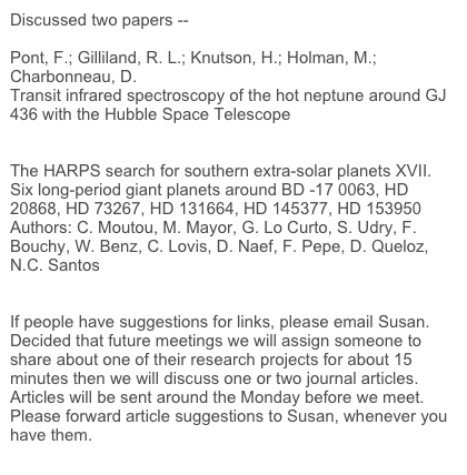 Discussed two papers --

Pont, F.; Gilliland, R. L.; Knutson, H.; Holman, M.; Charbonneau, D.	
Transit infrared spectroscopy of the hot neptune around GJ 436 with the Hubble Space Telescope
http://arxiv.org/abs/0810.5731

The HARPS search for southern extra-solar planets XVII. Six long-period giant planets around BD -17 0063, HD 20868, HD 73267, HD 131664, HD 145377, HD 153950
Authors: C. Moutou, M. Mayor, G. Lo Curto, S. Udry, F. Bouchy, W. Benz, C. Lovis, D. Naef, F. Pepe, D. Queloz, N.C. Santos
http://arxiv.org/abs/0810.4662

If people have suggestions for links, please email Susan.
Decided that future meetings we will assign someone to share about one of their research projects for about 15 minutes then we will discuss one or two journal articles. Articles will be sent around the Monday before we meet. Please forward article suggestions to Susan, whenever you have them.
