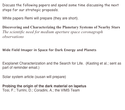 Discuss the following papers and spend some time discussing the next steps for our strategic proposals. 

White papers Remi will prepare (they are short). 

Discovering and Characterizing the Planetary Systems of Nearby Stars 
The scientific need for medium aperture space coronagraph observations 
http://au.arxiv.org/ftp/arxiv/papers/0902/0902.4219.pdf

Wide Field Imager in Space for Dark Energy and Planets
http://arXiv.org/abs/0902.2211v1

Exoplanet Characterization and the Search for Life.  (Kasting et al.; sent as part of reminder email.)

Solar system article (susan will prepare)

Probing the origin of the dark material on Iapetus
Tosi, F.; Turrini, D.; Coradini, A.; the VIMS Team
http://adsabs.harvard.edu/abs/2009arXiv0902.3591T 

