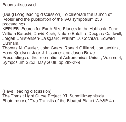 Papers discussed --

(Doug Long leading discussion) To celebrate the launch of Kepler and the publication of the IAU symposium 253 proceedings:
KEPLER: Search for Earth-Size Planets in the Habitable Zone
William Borucki, David Koch, Natalie Batalha, Douglas Caldwell, Jorgen Christensen-Dalsgaard, William D. Cochran, Edward Dunham, 
Thomas N. Gautier, John Geary, Ronald Gilliland, Jon Jenkins, Hans Kjeldsen, Jack J. Lissauer and Jason Rowe
Proceedings of the International Astronomical Union , Volume 4, Symposium S253, May 2008, pp 289-299 
http://journals.cambridge.org/action/displayAbstract?fromPage=online&aid=4263636&fulltextType=RA&fileId=S1743921308026513


(Pavel leading discussion)
The Transit Light Curve Project. XI. Submillimagnitude Photometry of Two Transits of the Bloated Planet WASP-4b
http://adsabs.harvard.edu/abs/2009AJ....137.3826W

